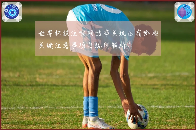 世界杯投注官网的串关玩法有哪些关键注意事项与规则解析？